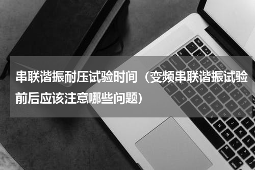 串联谐振耐压试验时间（变频串联谐振试验前后应该注意哪些问题）
