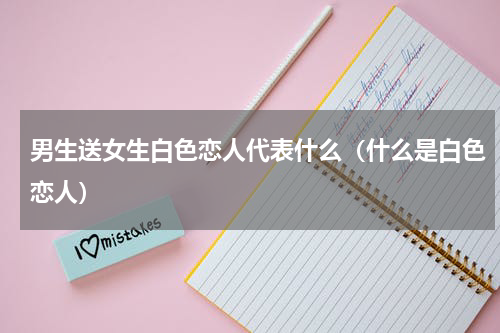 男生送女生白色恋人代表什么（什么是白色恋人）
