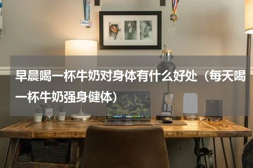 早晨喝一杯牛奶对身体有什么好处（每天喝一杯牛奶强身健体）