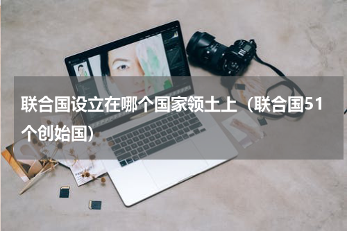联合国设立在哪个国家领土上（联合国51个创始国）
