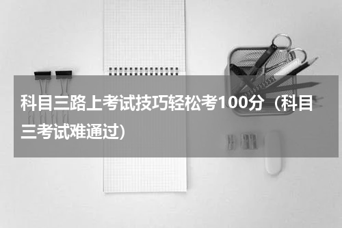 科目三路上考试技巧轻松考100分（科目三考试难通过）