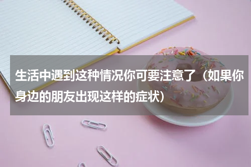 生活中遇到这种情况你可要注意了（如果你身边的朋友出现这样的症状）
