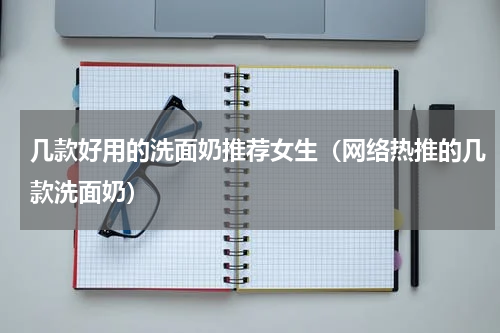 几款好用的洗面奶推荐女生（网络热推的几款洗面奶）