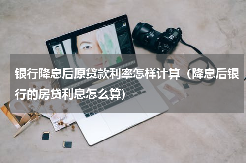 银行降息后原贷款利率怎样计算（降息后银行的房贷利息怎么算）