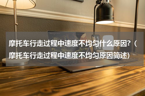 摩托车行走过程中速度不均匀什么原因?（摩托车行走过程中速度不均匀原因简述）