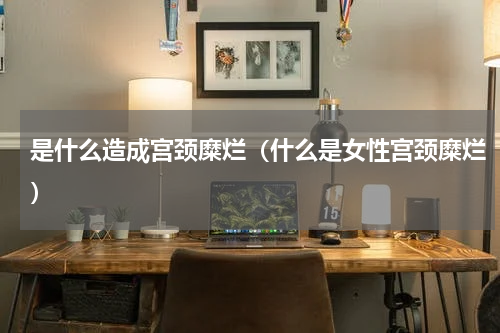 是什么造成宫颈糜烂（什么是女性宫颈糜烂）
