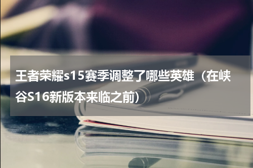 王者荣耀s15赛季调整了哪些英雄（在峡谷S16新版本来临之前）