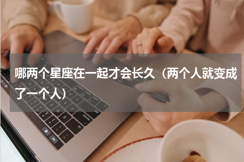 哪两个星座在一起才会长久（两个人就变成了一个人）