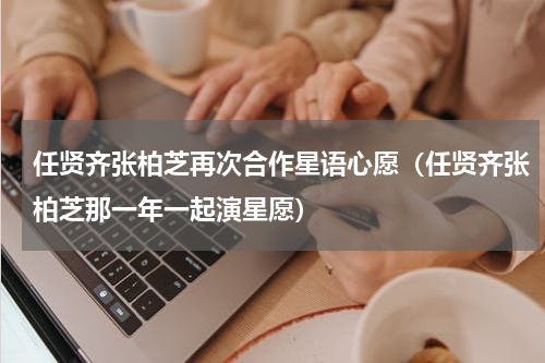 任贤齐张柏芝再次合作星语心愿（任贤齐张柏芝那一年一起演星愿）