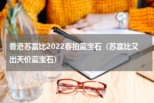 香港苏富比2022春拍蓝宝石（苏富比又出天价蓝宝石）