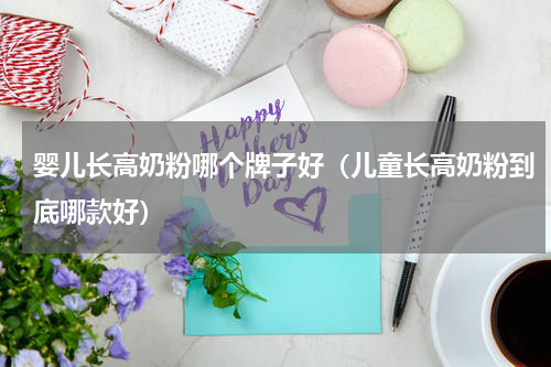 婴儿长高奶粉哪个牌子好（儿童长高奶粉到底哪款好）