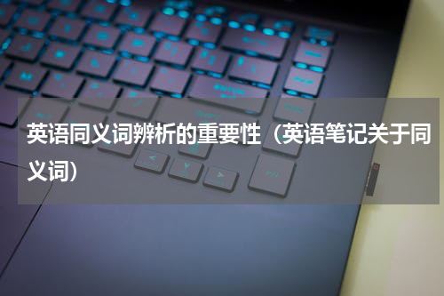 英语同义词辨析的重要性（英语笔记关于同义词）