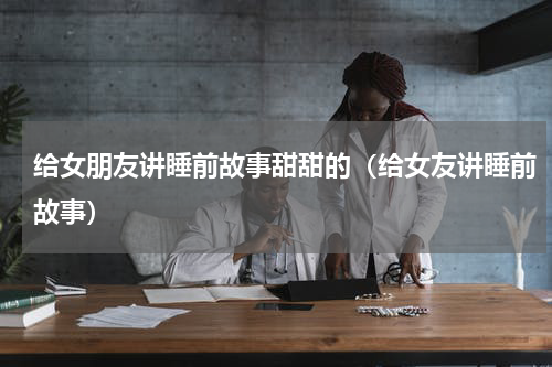 给女朋友讲睡前故事甜甜的（给女友讲睡前故事）
