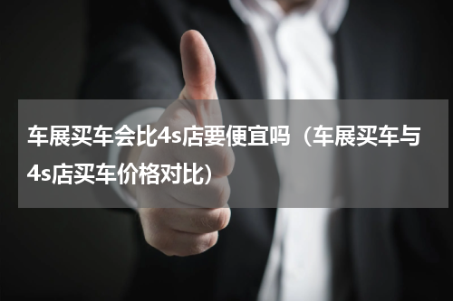 车展买车会比4s店要便宜吗（车展买车与4s店买车价格对比）