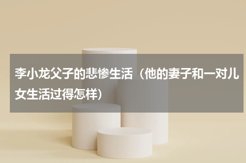 李小龙父子的悲惨生活（他的妻子和一对儿女生活过得怎样）