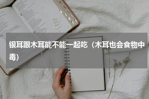 银耳跟木耳能不能一起吃（木耳也会食物中毒）