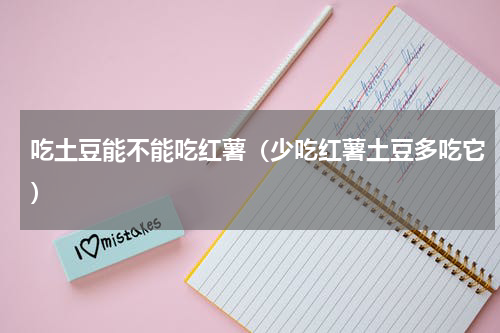 吃土豆能不能吃红薯（少吃红薯土豆多吃它）