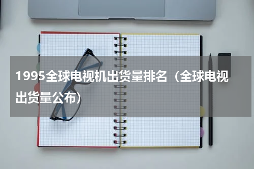 1995全球电视机出货量排名（全球电视出货量公布）
