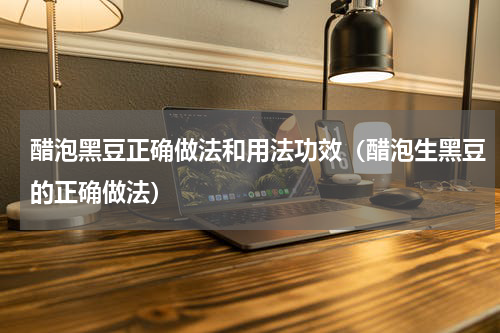 醋泡黑豆正确做法和用法功效（醋泡生黑豆的正确做法）