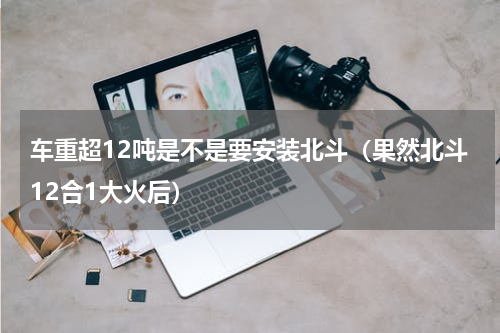 车重超12吨是不是要安装北斗（果然北斗12合1大火后）