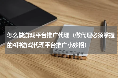 怎么做游戏平台推广代理（做代理必须掌握的4种游戏代理平台推广小妙招）