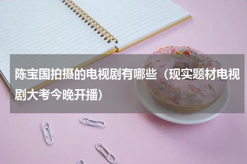 陈宝国拍摄的电视剧有哪些（现实题材电视剧大考今晚开播）