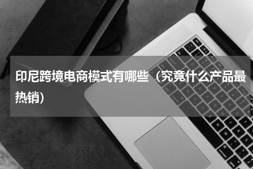 印尼跨境电商模式有哪些（究竟什么产品最热销）