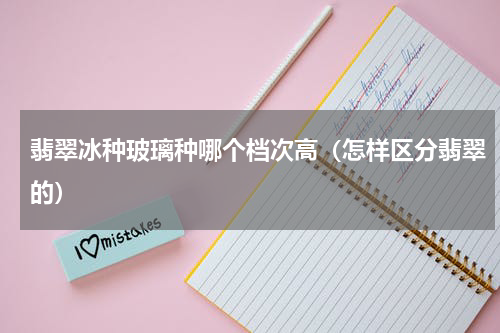 翡翠冰种玻璃种哪个档次高（怎样区分翡翠的）