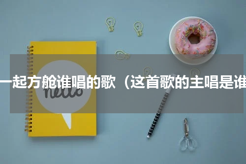 在一起方舱谁唱的歌（这首歌的主唱是谁）