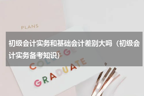 初级会计实务和基础会计差别大吗（初级会计实务备考知识）