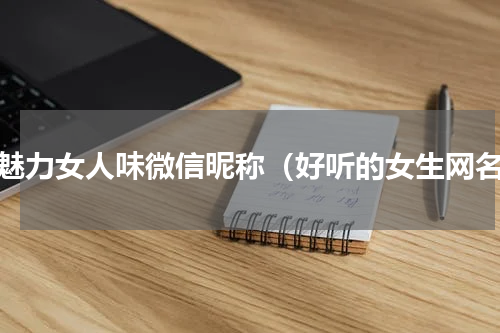 有魅力女人味微信昵称（好听的女生网名）
