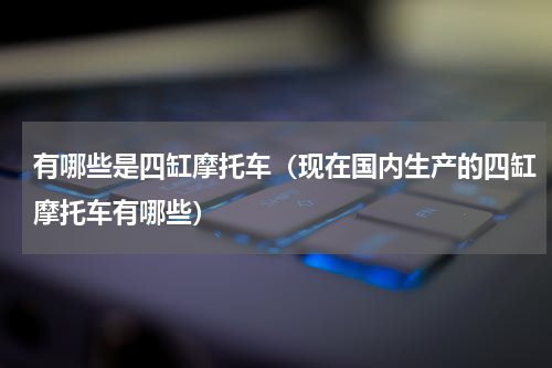 有哪些是四缸摩托车（现在国内生产的四缸摩托车有哪些）