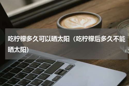 吃柠檬多久可以晒太阳（吃柠檬后多久不能晒太阳）