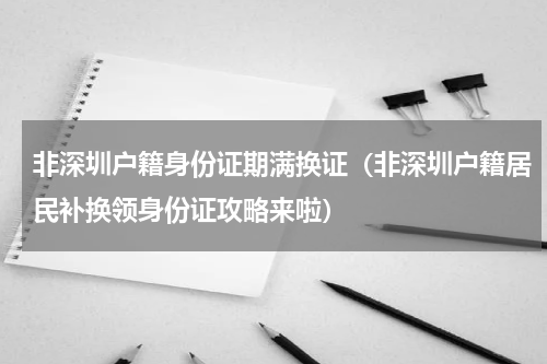 非深圳户籍身份证期满换证（非深圳户籍居民补换领身份证攻略来啦）