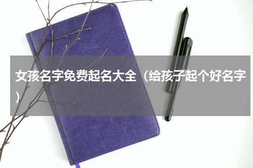 女孩名字免费起名大全（给孩子起个好名字）