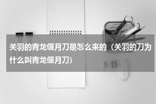 关羽的青龙偃月刀是怎么来的（关羽的刀为什么叫青龙偃月刀）