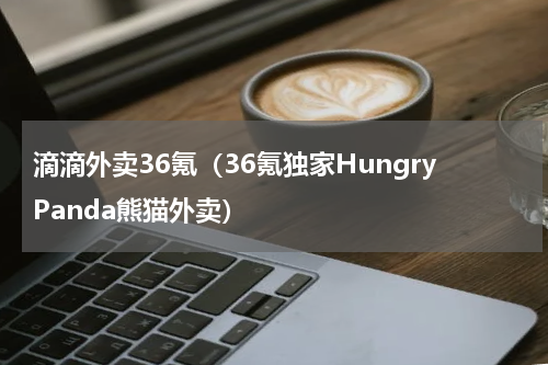 滴滴外卖36氪（36氪独家HungryPanda熊猫外卖）