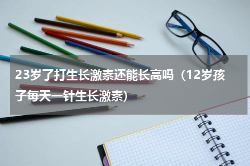 23岁了打生长激素还能长高吗（12岁孩子每天一针生长激素）