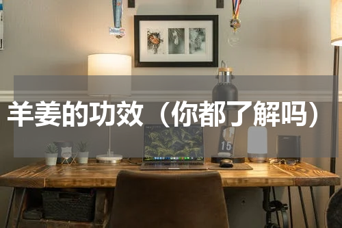 羊姜的功效（你都了解吗）