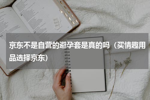 京东不是自营的避孕套是真的吗（买情趣用品选择京东）