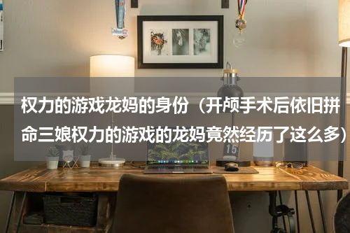 权力的游戏龙妈的身份（开颅手术后依旧拼命三娘权力的游戏的龙妈竟然经历了这么多）