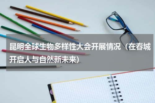 昆明全球生物多样性大会开展情况（在春城开启人与自然新未来）