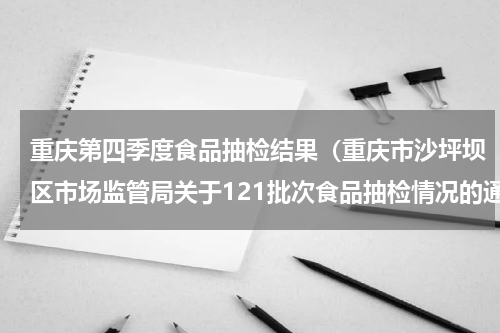 重庆第四季度食品抽检结果（重庆市沙坪坝区市场监管局关于121批次食品抽检情况的通告）