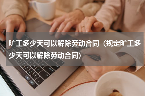 旷工多少天可以解除劳动合同（规定旷工多少天可以解除劳动合同）