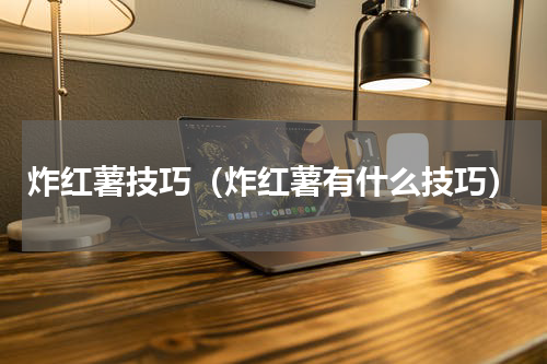 炸红薯技巧（炸红薯有什么技巧）