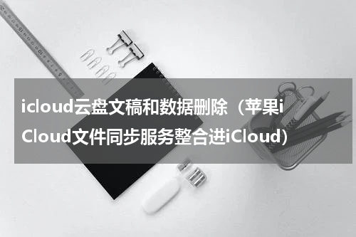 icloud云盘文稿和数据删除（苹果iCloud文件同步服务整合进iCloud）