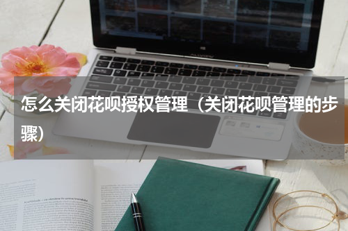 怎么关闭花呗授权管理（关闭花呗管理的步骤）