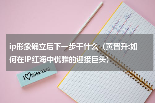 ip形象确立后下一步干什么（黄晋升:如何在IP红海中优雅的迎接巨头）