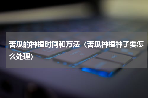 苦瓜的种植时间和方法（苦瓜种植种子要怎么处理）