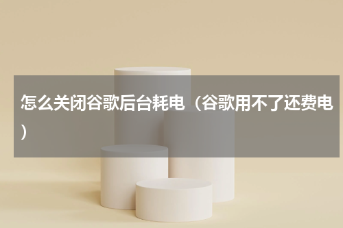 怎么关闭谷歌后台耗电（谷歌用不了还费电）